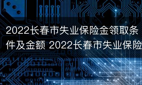 2022长春市失业保险金领取条件及金额 2022长春市失业保险金领取条件及金额表