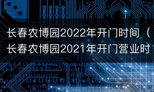 长春农博园2022年开门时间（长春农博园2021年开门营业时间）