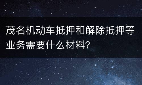 茂名机动车抵押和解除抵押等业务需要什么材料？