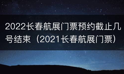 2022长春航展门票预约截止几号结束（2021长春航展门票）