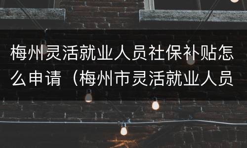 梅州灵活就业人员社保补贴怎么申请（梅州市灵活就业人员社保缴费最新规定）
