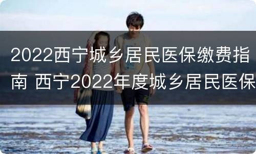 2022西宁城乡居民医保缴费指南 西宁2022年度城乡居民医保