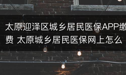 太原迎泽区城乡居民医保APP缴费 太原城乡居民医保网上怎么缴费