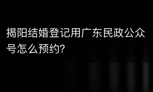 揭阳结婚登记用广东民政公众号怎么预约？
