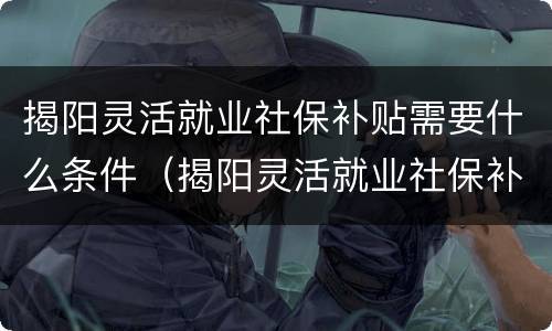 揭阳灵活就业社保补贴需要什么条件（揭阳灵活就业社保补贴需要什么条件才能申请）