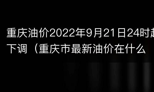 重庆油价2022年9月21日24时起下调（重庆市最新油价在什么时候调）