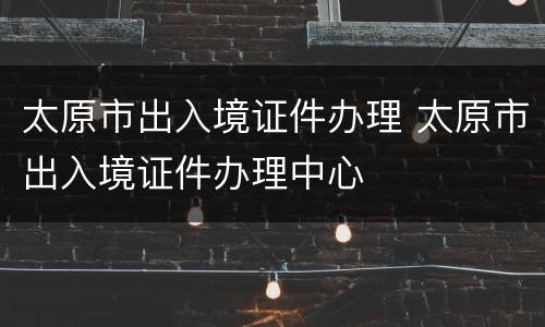 太原市出入境证件办理 太原市出入境证件办理中心