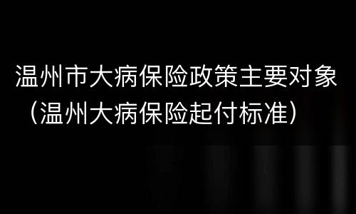 温州市大病保险政策主要对象（温州大病保险起付标准）