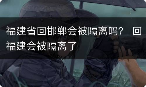 福建省回邯郸会被隔离吗？ 回福建会被隔离了