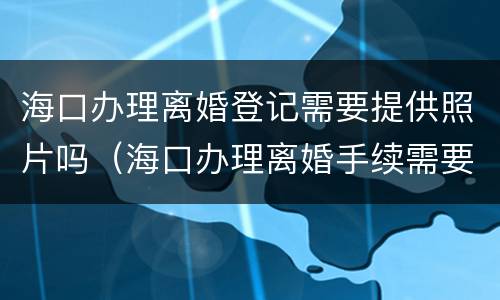 海口办理离婚登记需要提供照片吗（海口办理离婚手续需要哪些证件）