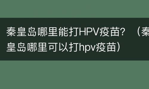 秦皇岛哪里能打HPV疫苗？（秦皇岛哪里可以打hpv疫苗）