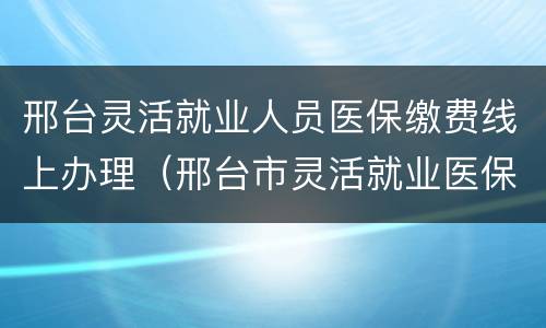 邢台灵活就业人员医保缴费线上办理（邢台市灵活就业医保怎么交）