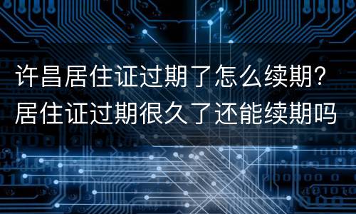 许昌居住证过期了怎么续期? 居住证过期很久了还能续期吗