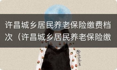 许昌城乡居民养老保险缴费档次（许昌城乡居民养老保险缴费档次查询）
