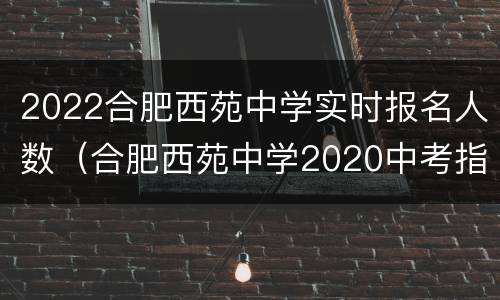 2022合肥西苑中学实时报名人数（合肥西苑中学2020中考指标到校分数）