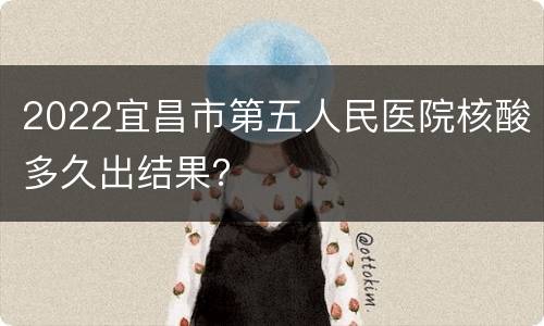2022宜昌市第五人民医院核酸多久出结果？