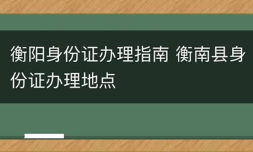 衡阳身份证办理指南 衡南县身份证办理地点
