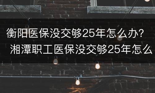 衡阳医保没交够25年怎么办？ 湘潭职工医保没交够25年怎么办