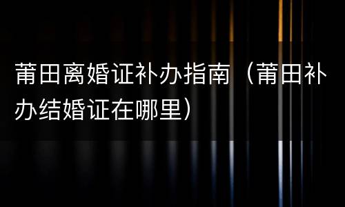 莆田离婚证补办指南（莆田补办结婚证在哪里）