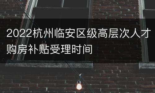 2022杭州临安区级高层次人才购房补贴受理时间