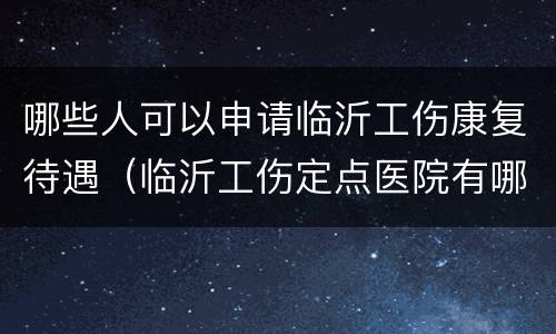 哪些人可以申请临沂工伤康复待遇（临沂工伤定点医院有哪些）
