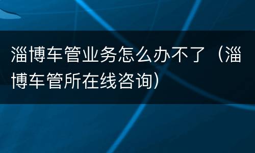 淄博车管业务怎么办不了（淄博车管所在线咨询）