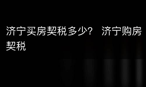 济宁买房契税多少？ 济宁购房契税