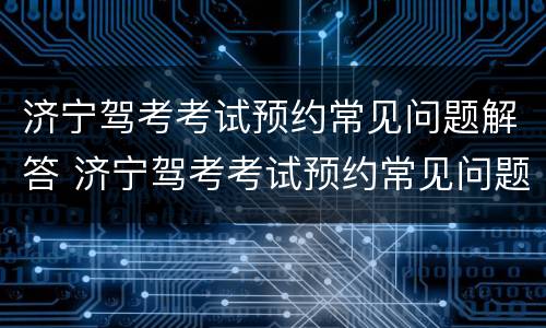 济宁驾考考试预约常见问题解答 济宁驾考考试预约常见问题解答
