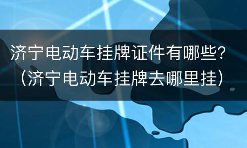 济宁电动车挂牌证件有哪些？（济宁电动车挂牌去哪里挂）