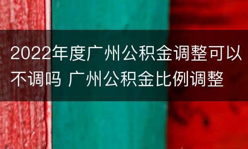 2022年度广州公积金调整可以不调吗 广州公积金比例调整 可以随时改吗