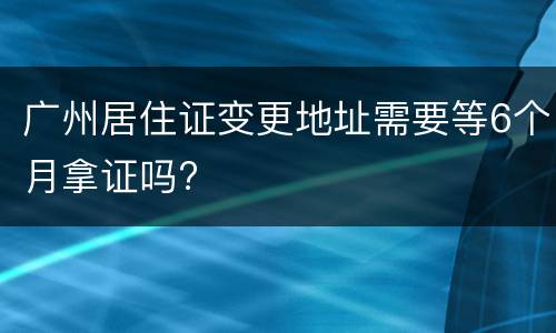广州居住证变更地址需要等6个月拿证吗?