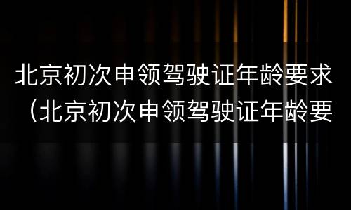 北京初次申领驾驶证年龄要求（北京初次申领驾驶证年龄要求多大）