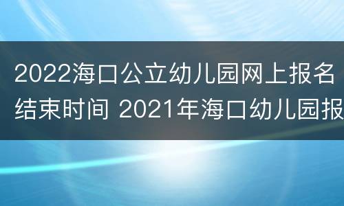 2022海口公立幼儿园网上报名结束时间 2021年海口幼儿园报名网上报名