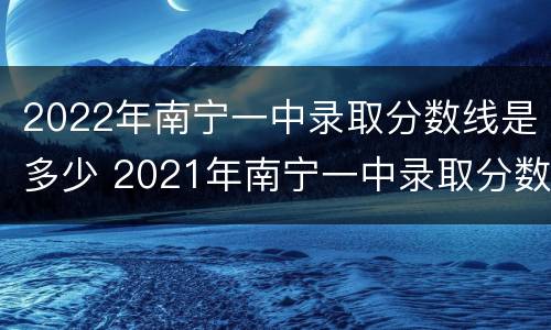 2022年南宁一中录取分数线是多少 2021年南宁一中录取分数线