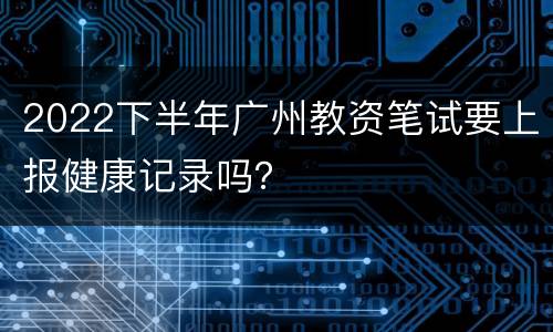 2022下半年广州教资笔试要上报健康记录吗？