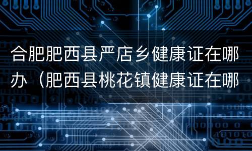 合肥肥西县严店乡健康证在哪办（肥西县桃花镇健康证在哪里办理）