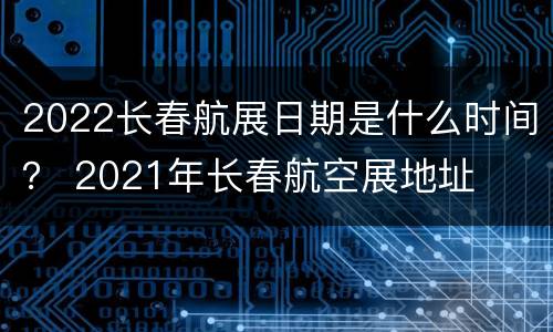 2022长春航展日期是什么时间？ 2021年长春航空展地址