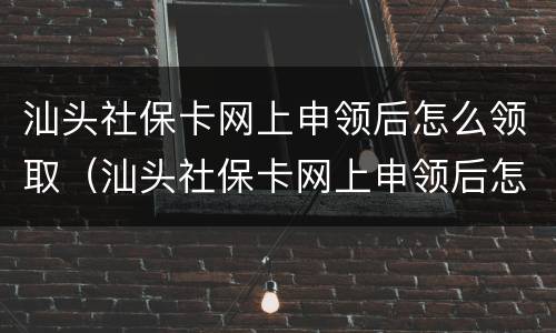 汕头社保卡网上申领后怎么领取（汕头社保卡网上申领后怎么领取失业金）