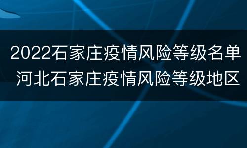 2022石家庄疫情风险等级名单 河北石家庄疫情风险等级地区名单