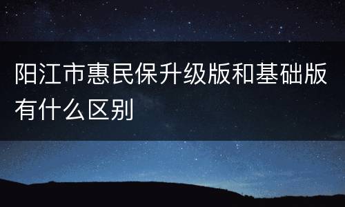 阳江市惠民保升级版和基础版有什么区别