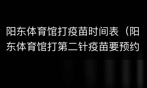 阳东体育馆打疫苗时间表（阳东体育馆打第二针疫苗要预约吗）