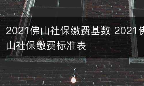 2021佛山社保缴费基数 2021佛山社保缴费标准表