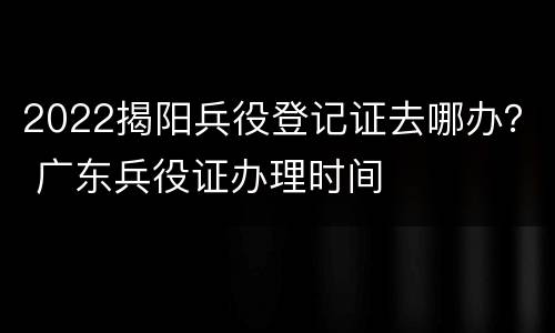 2022揭阳兵役登记证去哪办？ 广东兵役证办理时间