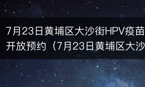 7月23日黄埔区大沙街HPV疫苗开放预约（7月23日黄埔区大沙街hpv疫苗开放预约吗）