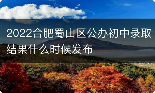2022合肥蜀山区公办初中录取结果什么时候发布