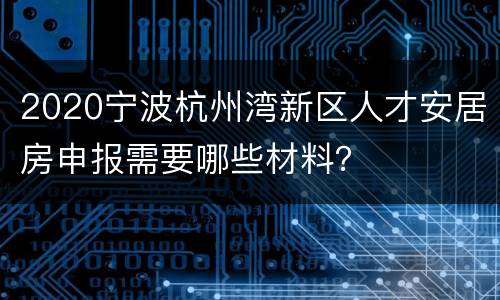 2020宁波杭州湾新区人才安居房申报需要哪些材料？