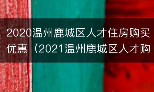 2020温州鹿城区人才住房购买优惠（2021温州鹿城区人才购房）