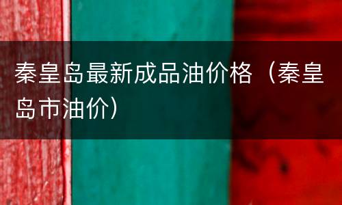 秦皇岛最新成品油价格（秦皇岛市油价）