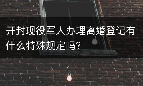 开封现役军人办理离婚登记有什么特殊规定吗？