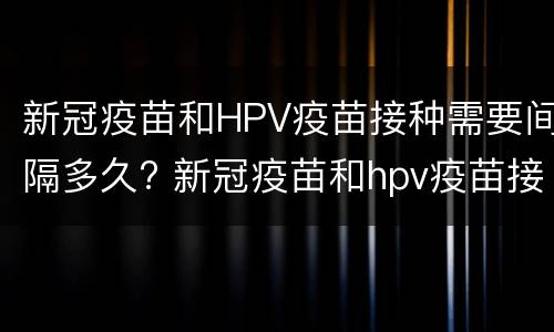 新冠疫苗和HPV疫苗接种需要间隔多久? 新冠疫苗和hpv疫苗接种需要间隔多久打